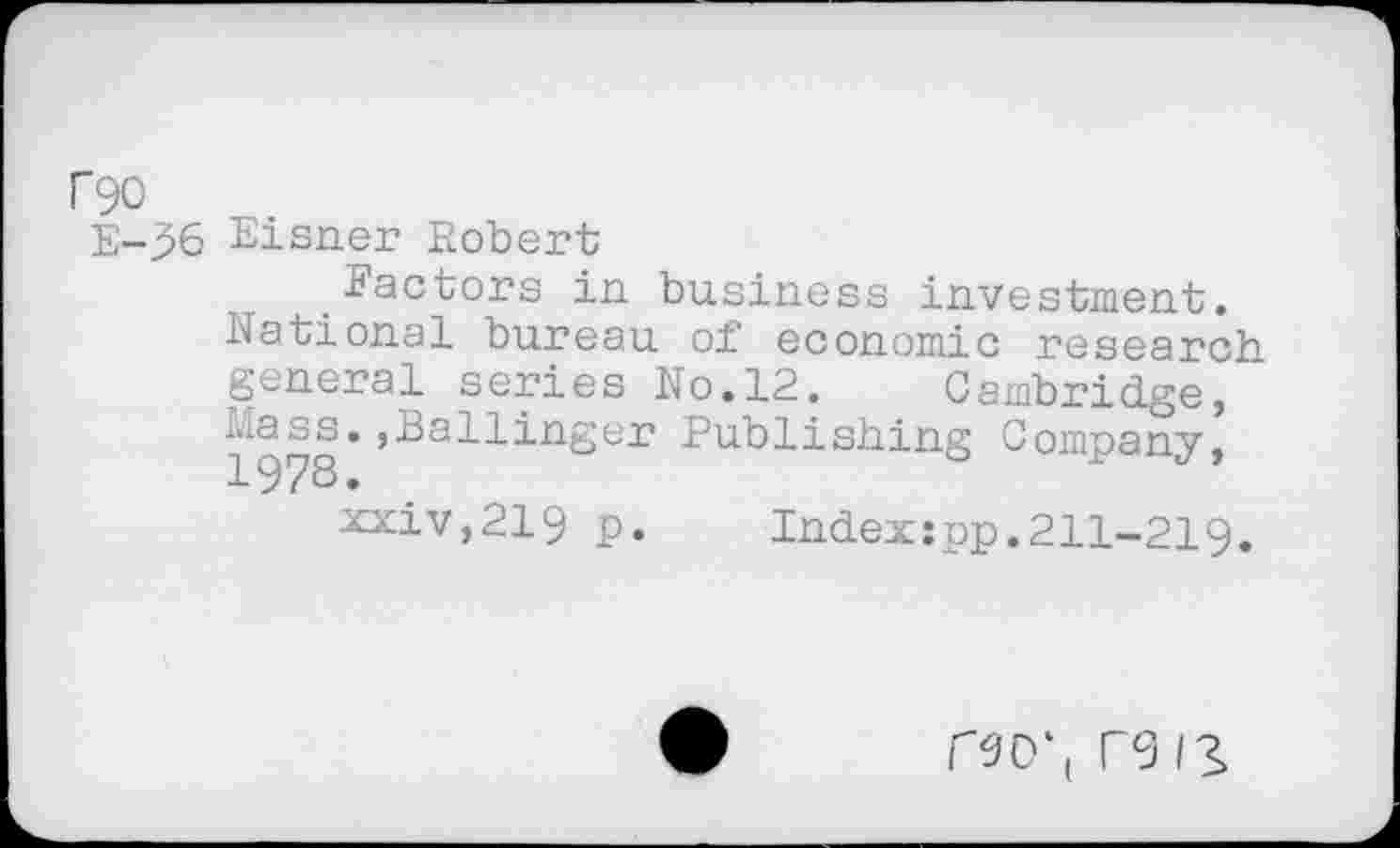 ﻿rgo
E-96 Eisner Robert;
.Factors in business investment.
National bureau of economic research general series No.12. Cambridge, Mass.,Ballinger Publishing Company, 1978.
xxiv,219 p. Indexîpp.211-219.
r9D‘( re 13»